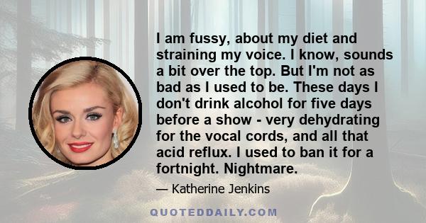 I am fussy, about my diet and straining my voice. I know, sounds a bit over the top. But I'm not as bad as I used to be. These days I don't drink alcohol for five days before a show - very dehydrating for the vocal