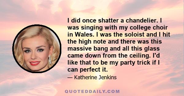 I did once shatter a chandelier. I was singing with my college choir in Wales. I was the soloist and I hit the high note and there was this massive bang and all this glass came down from the ceiling. I'd like that to be 