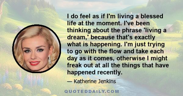 I do feel as if I'm living a blessed life at the moment. I've been thinking about the phrase 'living a dream,' because that's exactly what is happening. I'm just trying to go with the flow and take each day as it comes, 