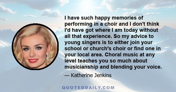 I have such happy memories of performing in a choir and I don't think I'd have got where I am today without all that experience. So my advice to young singers is to either join your school or church's choir or find one