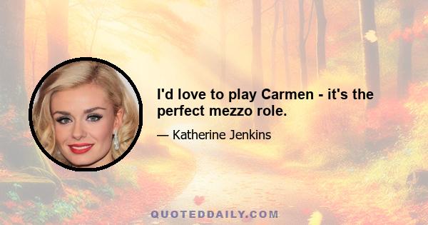 I'd love to play Carmen - it's the perfect mezzo role.