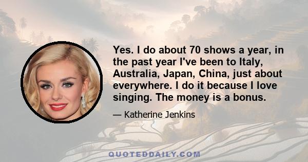 Yes. I do about 70 shows a year, in the past year I've been to Italy, Australia, Japan, China, just about everywhere. I do it because I love singing. The money is a bonus.