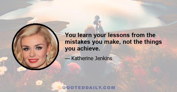 You learn your lessons from the mistakes you make, not the things you achieve.