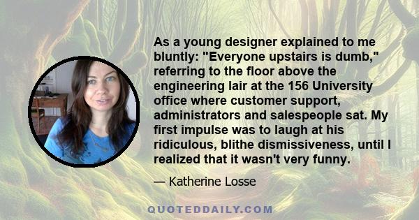 As a young designer explained to me bluntly: Everyone upstairs is dumb, referring to the floor above the engineering lair at the 156 University office where customer support, administrators and salespeople sat. My first 