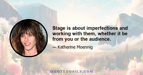 Stage is about imperfections and working with them, whether it be from you or the audience.