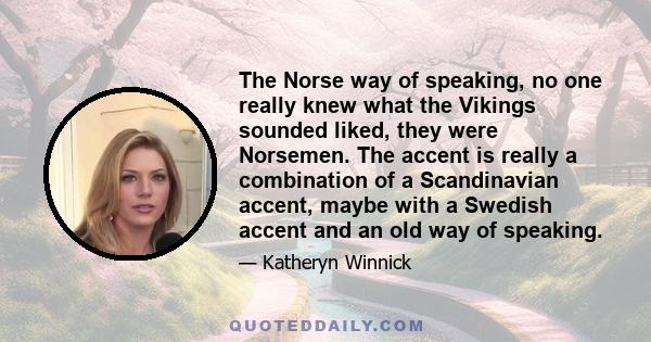 The Norse way of speaking, no one really knew what the Vikings sounded liked, they were Norsemen. The accent is really a combination of a Scandinavian accent, maybe with a Swedish accent and an old way of speaking.