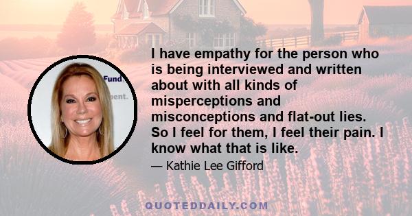 I have empathy for the person who is being interviewed and written about with all kinds of misperceptions and misconceptions and flat-out lies. So I feel for them, I feel their pain. I know what that is like.