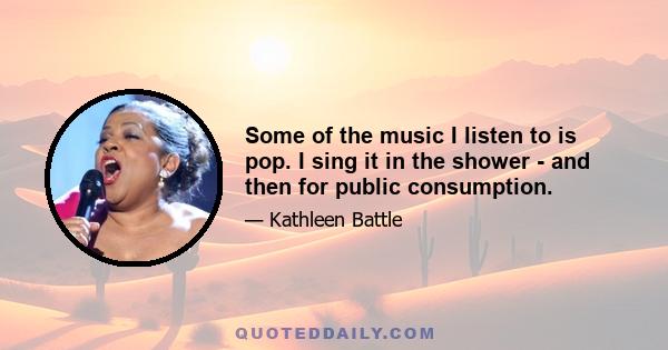 Some of the music I listen to is pop. I sing it in the shower - and then for public consumption.