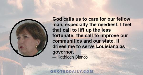 God calls us to care for our fellow man, especially the neediest. I feel that call to lift up the less fortunate; the call to improve our communities and our state. It drives me to serve Louisiana as governor.