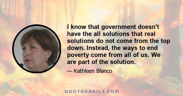 I know that government doesn't have the all solutions that real solutions do not come from the top down. Instead, the ways to end poverty come from all of us. We are part of the solution.