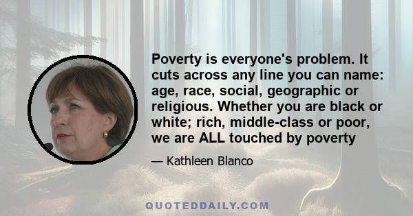 Poverty is everyone's problem. It cuts across any line you can name: age, race, social, geographic or religious. Whether you are black or white; rich, middle-class or poor, we are ALL touched by poverty