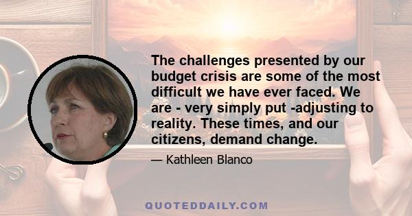 The challenges presented by our budget crisis are some of the most difficult we have ever faced. We are - very simply put -adjusting to reality. These times, and our citizens, demand change.