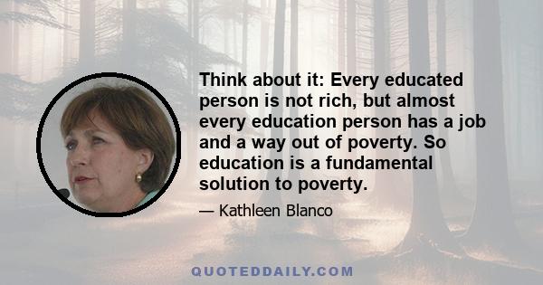 Think about it: Every educated person is not rich, but almost every education person has a job and a way out of poverty. So education is a fundamental solution to poverty.