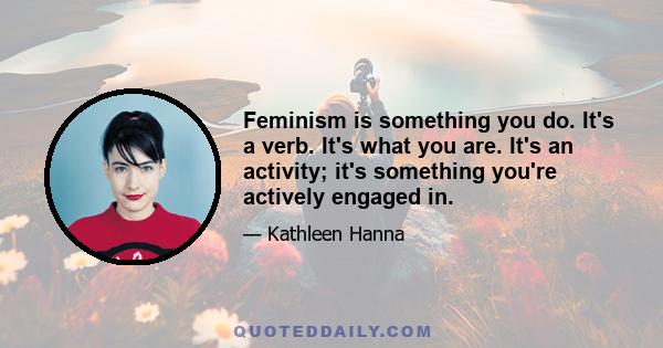 Feminism is something you do. It's a verb. It's what you are. It's an activity; it's something you're actively engaged in.