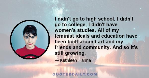 I didn't go to high school, I didn't go to college, I didn't have women's studies. All of my feminist ideals and education have been built around art and my friends and community. And so it's still growing.