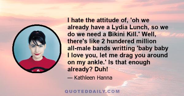 I hate the attitude of, 'oh we already have a Lydia Lunch, so we do we need a Bikini Kill.' Well, there's like 2 hundered million all-male bands writting 'baby baby I love you, let me drag you around on my ankle.' Is