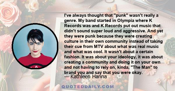 I've always thought that punk wasn't really a genre. My band started in Olympia where K Records was and K Records put out music that didn't sound super loud and aggressive. And yet they were punk because they were