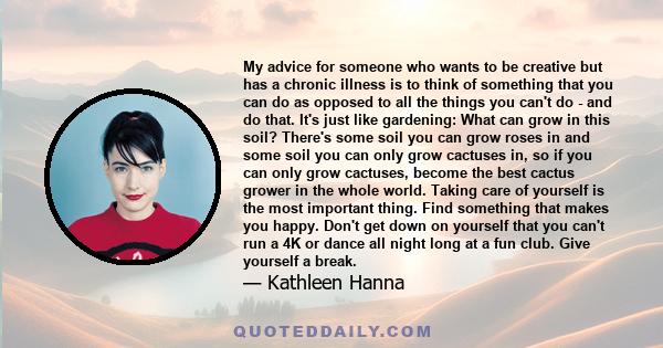 My advice for someone who wants to be creative but has a chronic illness is to think of something that you can do as opposed to all the things you can't do - and do that. It's just like gardening: What can grow in this