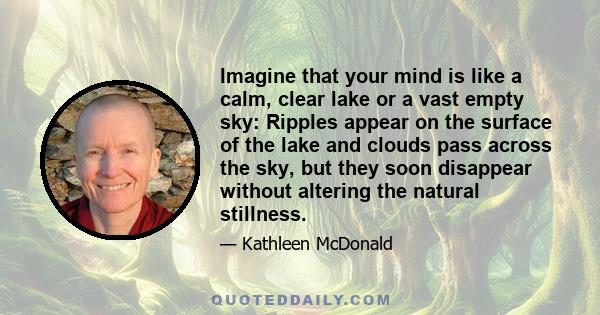 Imagine that your mind is like a calm, clear lake or a vast empty sky: Ripples appear on the surface of the lake and clouds pass across the sky, but they soon disappear without altering the natural stillness.