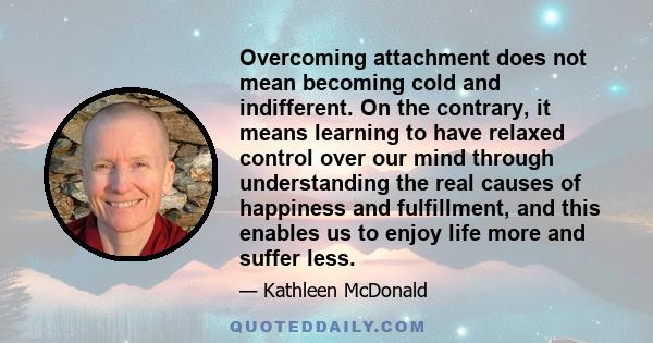 Overcoming attachment does not mean becoming cold and indifferent. On the contrary, it means learning to have relaxed control over our mind through understanding the real causes of happiness and fulfillment, and this