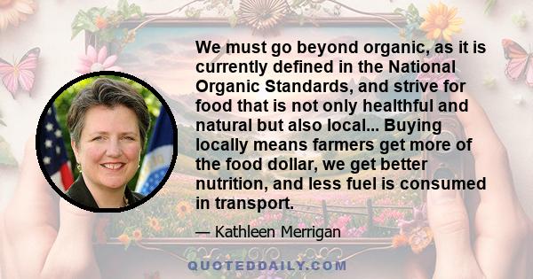 We must go beyond organic, as it is currently defined in the National Organic Standards, and strive for food that is not only healthful and natural but also local... Buying locally means farmers get more of the food