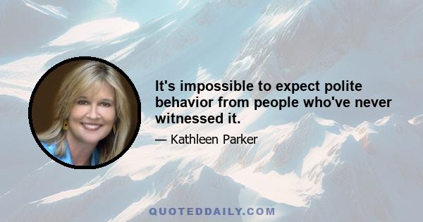 It's impossible to expect polite behavior from people who've never witnessed it.
