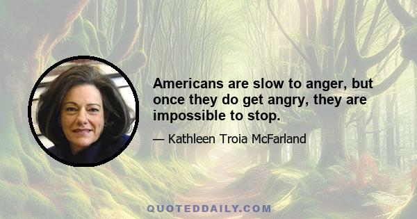 Americans are slow to anger, but once they do get angry, they are impossible to stop.