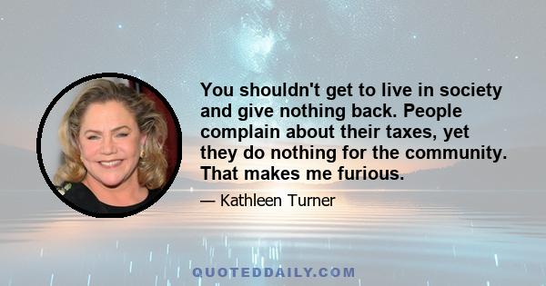 You shouldn't get to live in society and give nothing back. People complain about their taxes, yet they do nothing for the community. That makes me furious.