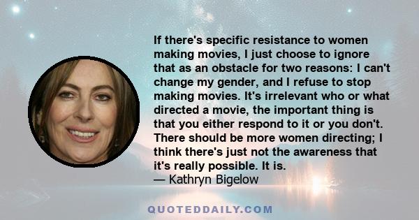 If there's specific resistance to women making movies, I just choose to ignore that as an obstacle for two reasons: I can't change my gender, and I refuse to stop making movies.