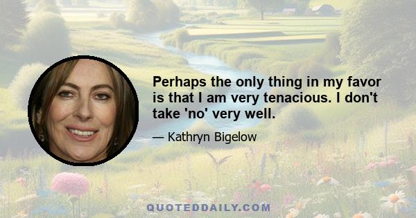 Perhaps the only thing in my favor is that I am very tenacious. I don't take 'no' very well.