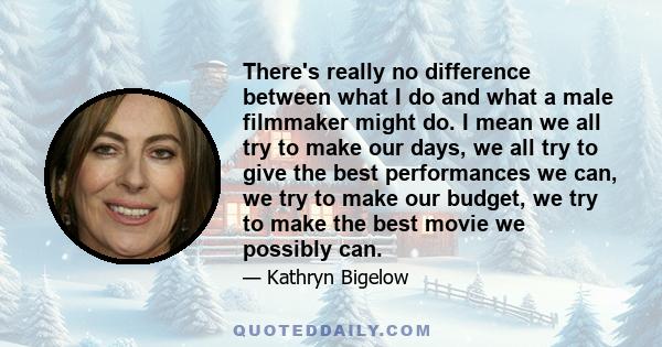 There's really no difference between what I do and what a male filmmaker might do. I mean we all try to make our days, we all try to give the best performances we can, we try to make our budget, we try to make the best