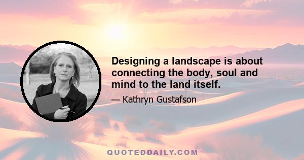 Designing a landscape is about connecting the body, soul and mind to the land itself.