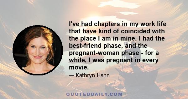 I've had chapters in my work life that have kind of coincided with the place I am in mine. I had the best-friend phase, and the pregnant-woman phase - for a while, I was pregnant in every movie.