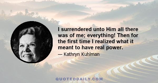 I surrendered unto Him all there was of me; everything! Then for the first time I realized what it meant to have real power.