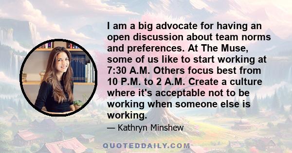 I am a big advocate for having an open discussion about team norms and preferences. At The Muse, some of us like to start working at 7:30 A.M. Others focus best from 10 P.M. to 2 A.M. Create a culture where it's