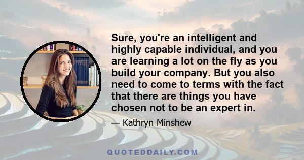 Sure, you're an intelligent and highly capable individual, and you are learning a lot on the fly as you build your company. But you also need to come to terms with the fact that there are things you have chosen not to