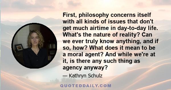 First, philosophy concerns itself with all kinds of issues that don't get much airtime in day-to-day life. What's the nature of reality? Can we ever truly know anything, and if so, how? What does it mean to be a moral