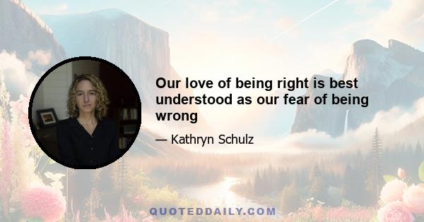 Our love of being right is best understood as our fear of being wrong