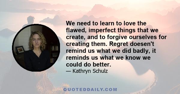 We need to learn to love the flawed, imperfect things that we create, and to forgive ourselves for creating them. Regret doesen't remind us what we did badly, it reminds us what we know we could do better.