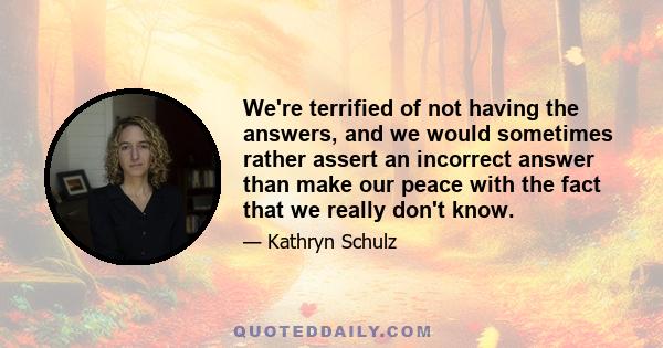 We're terrified of not having the answers, and we would sometimes rather assert an incorrect answer than make our peace with the fact that we really don't know.