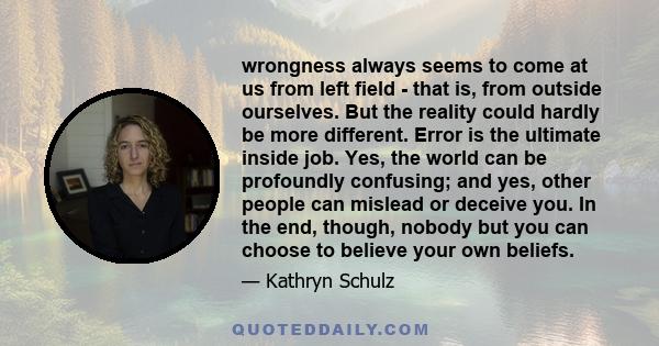 wrongness always seems to come at us from left field - that is, from outside ourselves. But the reality could hardly be more different. Error is the ultimate inside job. Yes, the world can be profoundly confusing; and