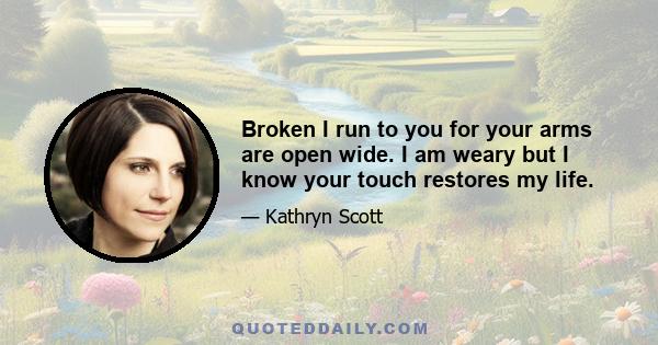 Broken I run to you for your arms are open wide. I am weary but I know your touch restores my life.