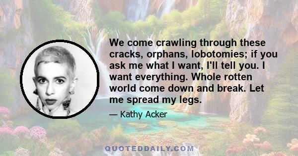 We come crawling through these cracks, orphans, lobotomies; if you ask me what I want, I'll tell you. I want everything. Whole rotten world come down and break. Let me spread my legs.