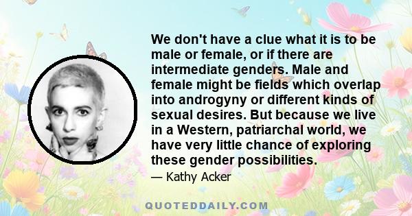 We don't have a clue what it is to be male or female, or if there are intermediate genders. Male and female might be fields which overlap into androgyny or different kinds of sexual desires. But because we live in a