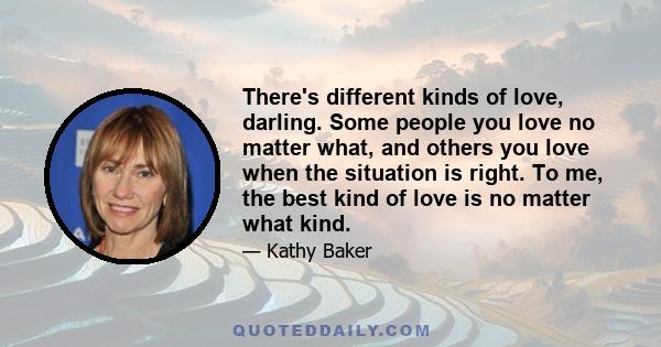 There's different kinds of love, darling. Some people you love no matter what, and others you love when the situation is right. To me, the best kind of love is no matter what kind.