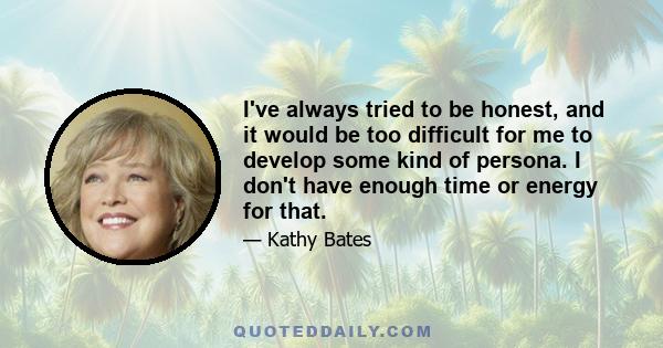 I've always tried to be honest, and it would be too difficult for me to develop some kind of persona. I don't have enough time or energy for that.