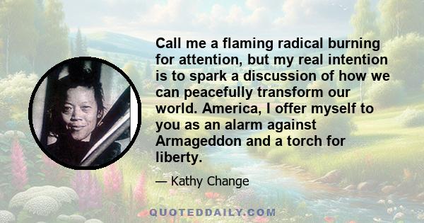 Call me a flaming radical burning for attention, but my real intention is to spark a discussion of how we can peacefully transform our world. America, I offer myself to you as an alarm against Armageddon and a torch for 