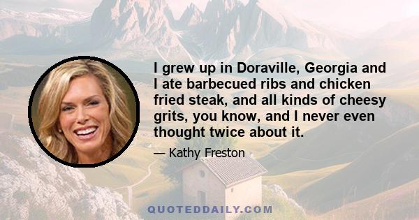 I grew up in Doraville, Georgia and I ate barbecued ribs and chicken fried steak, and all kinds of cheesy grits, you know, and I never even thought twice about it.