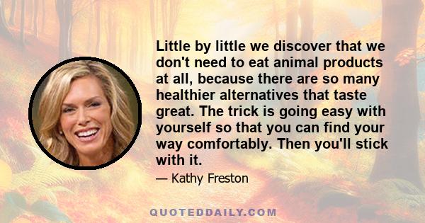 Little by little we discover that we don't need to eat animal products at all, because there are so many healthier alternatives that taste great. The trick is going easy with yourself so that you can find your way