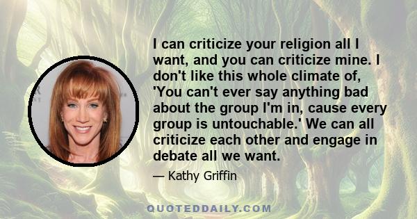 I can criticize your religion all I want, and you can criticize mine. I don't like this whole climate of, 'You can't ever say anything bad about the group I'm in, cause every group is untouchable.' We can all criticize